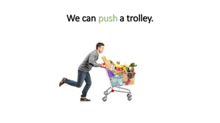 We can push a trolley.
 