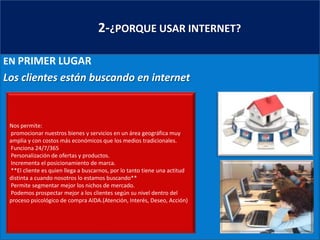       2-¿PORQUE USAR INTERNET?EN PRIMER LUGARLos clientes están buscando en internetNos permite: promocionar nuestros bienes y servicios en un área geográfica muy amplia y con costos más económicos que los medios tradicionales. Funciona 24/7/365 Personalización de ofertas y productos. Incrementa el posicionamiento de marca. **El cliente es quien llega a buscarnos, por lo tanto tiene una actitud distinta a cuando nosotros lo estamos buscando** Permite segmentar mejor los nichos de mercado. Podemos prospectar mejor a los clientes según su nivel dentro del proceso psicológico de compra AIDA.(Atención, Interés, Deseo, Acción)  