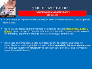          ¿QUE DEBEMOS HACER?ENFOCARNOS EN LAS NECESIDADES DEL CLIENTEComo vimos en la pirámide de Maslow, los seres humanos tenemos varios tipos de    necesidades.De nuestra capacidad para identificar los distintos tipos denecesidades, gustos y deseos, que el prospecto necesita cubrir  al momento de comprar, vender o rentar un inmueble, depende el éxito de nuestras estrategias comerciales.Una de las primeras necesidades que desea cubrir en internet un prospecto inmobiliario, es la de seguridad, a través de la búsqueda de  información relevante en sitios que le generen confianza y lo conecten con “personas” que le ayuden a tomar buenas decisiones.