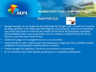 PAGO POR CLIC Google Awords, es un programa de publicidad de Google, que  a través de anuncios de texto, gráficos o de videos permite llegarle a las personas  justo en el momento que están buscando en internet por medio de términos de búsqueda conocidos como palabras clave, que concuerdan con los nombres o denominaciones de los bienes y servicios que usted ofrece.Usted solo paga si el navegante da clic a sus anuncios.Usted decide el valor máximo que está dispuesto a pagar por clic y también puede establecer el presupuesto máximo diario a invertir.Puede escoger las regiones y horarios para mostrar sus anuncios En el momento que usted decida puede parar su campaña publicitaria.