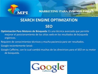 SEARCH ENGINE OPTIMIZATIONSEOOptimización Para Motores de Búsqueda: Es una técnica avanzada que permite mejorar el posicionamiento de los sitios web en los resultados de búsqueda orgánicos.Requiere de conocimientos técnicos y mucha paciencia para ver resultados.Google recientemente lanzó:Google Caffeine, con lo cual cambió muchas de las directrices para el SEO en su motor de búsqueda.