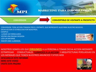 CONVERTIRLO DE VISITANTE A PROSPECTOCONVERSIONCONVERSION: TODA ACCION TOMADA POR EL VISITANTE, QUE REPRESENTE ALGO PARA NUESTRO NEGOCIO.DICHA ACCION ES ESTABLECIDA POR NOSOTROS. EJEMPLO: LLENAR UN FORMULARIO.VISITAR UNA PAGINA DESEADALEER UN INFORMEHACER UNA LLAMADA.NOSOTROS SOMOS LOS QUE DIRIGIMOS A LA PERSONA A TOMAR DICHA ACCION MEDIANTE ESTRATEGIAS      CONDUCTUALES (LLAMADOS A LA ACCION) Y ARQUITECTURAS PERSUASIVAS EN LOS MENSAJES QUE TIENEN NUESTROS ANUNCIOS Y SITIOS WEBDESCARGUE ESTE INFORMEMIRE ESTE VIDEOVISITE ESTA PAGINA