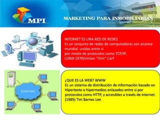 INTERNET ES UNA RED DE REDESEs un conjunto de redes de computadoras con alcance mundial. unidas entre si por medio de protocolos como TCP/IP. (1969-1970)Vinton “Vint” Cerf¿QUE ES LA WEB? WWWEs un sistema de distribución de información basado en Hipertexto o hipermedios enlazados entre si por protocolos como HTTP, y accesibles a través de internet. (1989) Tim Barnes Lee