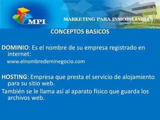 CONCEPTOS BASICOSDOMINIO: Es el nombre de su empresa registrado en internet:    www.elnombredeminegocio.comHOSTING: Empresa que presta el servicio de alojamiento para su sitio web. También se le llama así al aparato físico que guarda los archivos web.