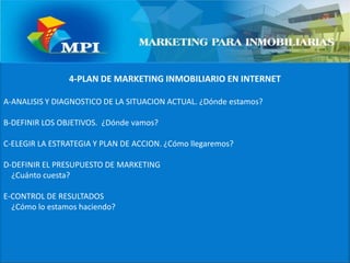 4-PLAN DE MARKETING INMOBILIARIO EN INTERNETA-ANALISIS Y DIAGNOSTICO DE LA SITUACION ACTUAL. ¿Dónde estamos?B-DEFINIR LOS OBJETIVOS.  ¿Dónde vamos?C-ELEGIR LA ESTRATEGIA Y PLAN DE ACCION. ¿Cómo llegaremos?D-DEFINIR EL PRESUPUESTO DE MARKETING    ¿Cuánto cuesta?E-CONTROL DE RESULTADOS    ¿Cómo lo estamos haciendo?
