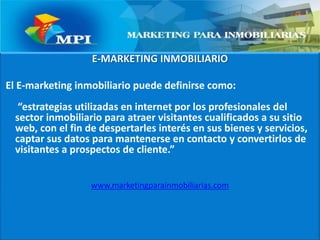 E-MARKETING INMOBILIARIOEl E-marketing inmobiliario puede definirse como: “estrategias utilizadas en internet por los profesionales del sector inmobiliario para atraer visitantes cualificados a su sitio web, con el fin de despertarles interés en sus bienes y servicios,  captar sus datos para mantenerse en contacto y convertirlos de visitantes a prospectos de cliente.”www.marketingparainmobiliarias.com