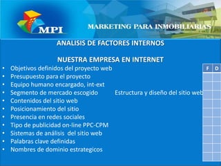 ANALISIS DE FACTORES INTERNOSNUESTRA EMPRESA EN INTERNETObjetivos definidos del proyecto web  Presupuesto para el proyecto                 Equipo humano encargado, int-extSegmento de mercado escogido           Estructura y diseño del sitio web           Contenidos del sitio web                         Posicionamiento del sitioPresencia en redes sociales                     Tipo de publicidad on-line PPC-CPM                     Sistemas de análisis  del sitio webPalabras clave definidasNombres de dominio estrategicos