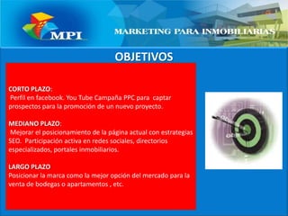 OBJETIVOSCORTO PLAZO: Perfil en facebook. YouTube Campaña PPC para  captar prospectos para la promoción de un nuevo proyecto.MEDIANO PLAZO: Mejorar el posicionamiento de la página actual con estrategias SEO.  Participación activa en redes sociales, directorios especializados, portales inmobiliarios.LARGO PLAZO Posicionar la marca como la mejor opción del mercado para la venta de bodegas o apartamentos , etc.