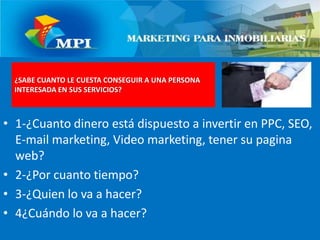 1-¿Cuanto dinero está dispuesto a invertir en PPC, SEO, E-mail marketing, Video marketing, tener su pagina web?2-¿Por cuanto tiempo?3-¿Quien lo va a hacer?4¿Cuándo lo va a hacer?¿SABE CUANTO LE CUESTA CONSEGUIR A UNA PERSONA INTERESADA EN SUS SERVICIOS?