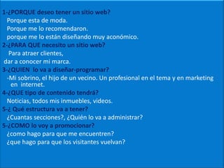 1-¿PORQUE deseo tener un sitio web?   Porque esta de moda.     Porque me lo recomendaron.   porque me lo están diseñando muy aconómico.2-¿PARA QUE necesito un sitio web?    Para atraer clientes, dar a conocer mi marca.3-¿QUIEN  lo va a diseñar-programar?   -Mi sobrino, el hijo de un vecino. Un profesional en el tema y en marketing en  internet.4-¿QUE tipo de contenido tendrá?Noticias, todos mis inmuebles, videos.5-¿ Qué estructura va a tener?    ¿Cuantas secciones?, ¿Quién lo va a administrar?5-¿COMO lo voy a promocionar?   ¿como hago para que me encuentren?   ¿que hago para que los visitantes vuelvan?