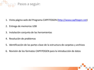 Pasos a seguir:
1. Visita página web del Programa CAPFITOGEN (http://www.capfitogen.net)
2. Entrega de memorias USB
3. Instalación conjunta de las herramientas
4. Resolución de problemas
5. Identificación de las partes clave de la estructura de carpetas y archivos
6. Revisión de los formatos CAPFITOGEN para la introducción de datos
 