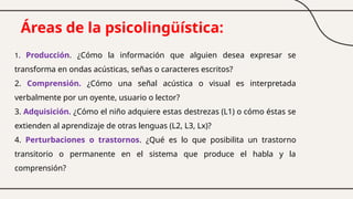 Áreas de la psicolingüística:
1. Producción. ¿Cómo la información que alguien desea expresar se
transforma en ondas acústicas, señas o caracteres escritos?
2. Comprensión. ¿Cómo una señal acústica o visual es interpretada
verbalmente por un oyente, usuario o lector?
3. Adquisición. ¿Cómo el niño adquiere estas destrezas (L1) o cómo éstas se
extienden al aprendizaje de otras lenguas (L2, L3, Lx)?
4. Perturbaciones o trastornos. ¿Qué es lo que posibilita un trastorno
transitorio o permanente en el sistema que produce el habla y la
comprensión?
 