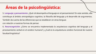 Áreas de la psicolingüística:
5. Lenguaje y pensamiento: ¿Qué rol desempeña el lenguaje en el pensamiento? En este sentido, ella
contribuye al ámbito antropológico cognitivo, la filosofía del lenguaje y el desarrollo de argumentos.
También da cuenta de las diferencias que se establecen en otras lenguas
con relación a nuestras formas de pensar.
6. Neurocognición: ¿Cómo se encuentra implementada la arquitectura cognitiva del lenguaje y el
procesamiento verbal en el cerebro humano? y ¿Cuál es la arquitectura cerebro funcional de nuestra
facultad lingüística?
 