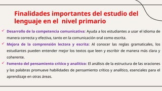 Finalidades importantes del estudio del
lenguaje en el nivel primario
 Desarrollo de la competencia comunicativa: Ayuda a los estudiantes a usar el idioma de
manera correcta y efectiva, tanto en la comunicación oral como escrita.
 Mejora de la comprensión lectora y escrita: Al conocer las reglas gramaticales, los
estudiantes pueden entender mejor los textos que leen y escribir de manera más clara y
coherente.
 Fomento del pensamiento crítico y analítico: El análisis de la estructura de las oraciones
y las palabras promueve habilidades de pensamiento crítico y analítico, esenciales para el
aprendizaje en otras áreas.
 