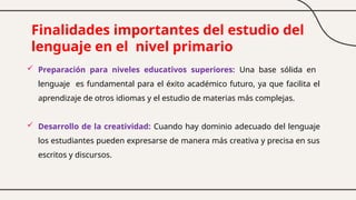 Finalidades importantes del estudio del
lenguaje en el nivel primario
 Preparación para niveles educativos superiores: Una base sólida en
lenguaje es fundamental para el éxito académico futuro, ya que facilita el
aprendizaje de otros idiomas y el estudio de materias más complejas.
 Desarrollo de la creatividad: Cuando hay dominio adecuado del lenguaje
los estudiantes pueden expresarse de manera más creativa y precisa en sus
escritos y discursos.
 