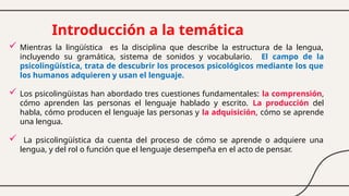 Introducción a la temática
 Mientras la lingüística es la disciplina que describe la estructura de la lengua,
incluyendo su gramática, sistema de sonidos y vocabulario. El campo de la
psicolingüística, trata de descubrir los procesos psicológicos mediante los que
los humanos adquieren y usan el lenguaje.
 Los psicolingüistas han abordado tres cuestiones fundamentales: la comprensión,
cómo aprenden las personas el lenguaje hablado y escrito. La producción del
habla, cómo producen el lenguaje las personas y la adquisición, cómo se aprende
una lengua.
 La psicolingüística da cuenta del proceso de cómo se aprende o adquiere una
lengua, y del rol o función que el lenguaje desempeña en el acto de pensar.
 