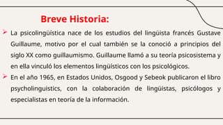 Breve Historia:
 La psicolingüística nace de los estudios del lingüista francés Gustave
Guillaume, motivo por el cual también se la conoció a principios del
siglo XX como guillaumismo. Guillaume llamó a su teoría psicosistema y
en ella vinculó los elementos lingüísticos con los psicológicos.
 En el año 1965, en Estados Unidos, Osgood y Sebeok publicaron el libro
psycholinguistics, con la colaboración de lingüistas, psicólogos y
especialistas en teoría de la información.
 