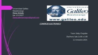 Universidad Galileo
Mazatenango
Diana Arévalo
Ide 12115027
Diana.ademarroquin@gmail.com
COMERCIO ELECTRONICO
Tutor: Eddy Chojolán
Dia/hora: Sab.11:00 a 1:00
11 trimestre 2014.
 