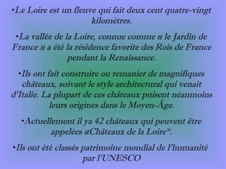 Le Loire est un fleuve qui fait deux cent quatre-vingt kilomètres. La vallée de la Loire, connue comme « le Jardin de France » a été la résidence favorite des Rois de France pendant la Renaissance. Ils ont fait construire ou remanier de magnifiques châteaux, suivant le style architectural qui venait d’Italie. La plupart de ces châteaux puisent néanmoins leurs origines dans le Moyen-Âge. Actuellement il ya 42 châteaux qui peuvent être appelées «Châteaux de la Loire“ . Ils ont été classés patrimoine mondial de l’humanité  par l’UNESCO 