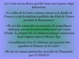 Le Loire est un fleuve qui fait deux cent quatre-vingt kilomètres. La vallée de la Loire, connue comme « le Jardin de France » a été la résidence préférée des Rois de France pendant la Renaissance. Ils ont fait construire ou remanier de magnifiques châteaux, suivant le style architectural qui venait d’Italie. La plupart de ces châteaux puisent néanmoins leurs origines dans le Moyen-Âge. Actuellement il ya 42 châteaux qui peuvent être appelées «Châteaux de la Loire“ . Ils ont été classés patrimoine mondial de l’humanité  par l’UNESCO 