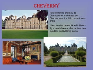 Cheverny Situé entre le château de Chambord et le château de Chenonceau. Il a été construit vers 1620 Il est le mieux meublé. À l’intérieur il y a des tableaux, des tapis et des meubles du XVIIème siècle. 