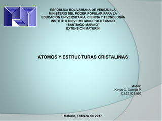 REPÚBLICA BOLIVARIANA DE VENEZUELA
MINISTERIO DEL PODER POPULAR PARA LA
EDUCACIÓN UNIVERSITARIA, CIENCIA Y TECNOLOGÍA
INSTITUTO UNIVERSITARIO POLITÉCNICO
“SANTIAGO MARIÑO”
EXTENSIÓN MATURÍN
ATOMOS Y ESTRUCTURAS CRISTALINAS
Autor:
Kevin G, Castillo P.
C.I:23.539.993
Maturín, Febrero del 2017
 