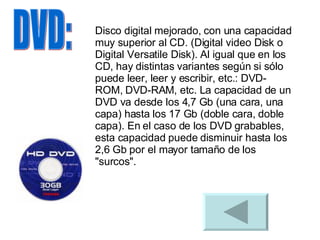 DVD: Disco digital mejorado, con una capacidad muy superior al CD. (Digital video Disk o Digital Versatile Disk). Al igual que en los CD, hay distintas variantes según si sólo puede leer, leer y escribir, etc.: DVD-ROM, DVD-RAM, etc. La capacidad de un DVD va desde los 4,7 Gb (una cara, una capa) hasta los 17 Gb (doble cara, doble capa). En el caso de los DVD grabables, esta capacidad puede disminuir hasta los 2,6 Gb por el mayor tamaño de los "surcos".  