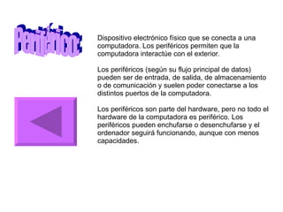 Periférico: Dispositivo electrónico físico que se conecta a una computadora. Los periféricos permiten que la computadora interactúe con el exterior. Los periféricos (según su flujo principal de datos) pueden ser de entrada, de salida, de almacenamiento o de comunicación y suelen poder conectarse a los distintos puertos de la computadora. Los periféricos son parte del hardware, pero no todo el hardware de la computadora es periférico. Los periféricos pueden enchufarse o desenchufarse y el ordenador seguirá funcionando, aunque con menos capacidades. 