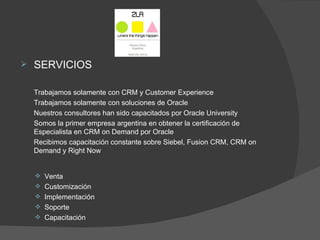    SERVICIOS

    Trabajamos solamente con CRM y Customer Experience
    Trabajamos solamente con soluciones de Oracle
    Nuestros consultores han sido capacitados por Oracle University
    Somos la primer empresa argentina en obtener la certificación de
    Especialista en CRM on Demand por Oracle
    Recibimos capacitación constante sobre Siebel, Fusion CRM, CRM on
    Demand y Right Now


     Venta
     Customización
     Implementación
     Soporte
     Capacitación
 