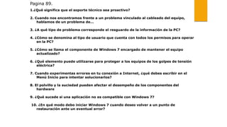 Pagina 89.
1.¿Qué significa que el soporte técnico sea proactivo?
2. Cuando nos encontramos frente a un problema vinculado al cableado del equipo,
hablamos de un problema de…
3. ¿A qué tipo de problema corresponde el resguardo de la información de la PC?
4. ¿Cómo se denomina al tipo de usuario que cuenta con todos los permisos para operar
en la PC?
5. ¿Cómo se llama el componente de Windows 7 encargado de mantener el equipo
actualizado?
6. ¿Qué elemento puede utilizarse para proteger a los equipos de los golpes de tensión
eléctrica?
7. Cuando experimentas errores en tu conexión a Internet, ¿qué debes escribir en el
Menú Inicio para intentar solucionarlos?
8. El polvillo y la suciedad pueden afectar el desempeño de los componentes del
hardware
9. ¿Qué sucede si una aplicación no es compatible con Windows 7?
10. ¿En qué modo debo iniciar Windows 7 cuando deseo volver a un punto de
restauración ante un eventual error?
 