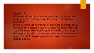 Pagina 124.
B. Responde con tus propias palabras a la siguiente
pregunta: ¿en qué consiste dar soporte al sistema
operativo?
R=en la forma de mantener el software principal de la
computadora puede hacer una copia de seguridad con
copia de seguridad, desfragmentar el disco en la opción
desfragmentar disco y puedes restaurar el sistema a un
punto donde lo hayas guardado y hayan estado en un
estado optimo.
 