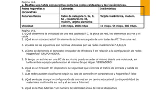Pagina 144.
a. Realiza una tabla comparativa entre las redes cableadas y las inalámbricas.
Pagina 145.
1.-¿Qué determina la velocidad de una red cableada? C. la placa de red, los elementos activos y el
cable
2. ¿Qué es un concentrador? Un elemento activo encargado de unir todas las PC´S en una red.
3. ¿Cuáles de las siguientes son normas utilizadas por las redes inalámbricas? A,B,G,N
4. ¿Cómo se denomina el concepto innovador de Windows 7 en relación a la configuración de redes
hogareñas? GRUPO HOGAR.
5. Si tengo un archivo en una PC de escritorio puedo acceder al mismo desde una notebook, en
tanto ambos equipos pertenezcan al mismo Grupo Hogar. VERDADERO
6. ¿Qué es un firewall? Un dispositivo de seguridad que controla el trafico de entrada y salida de
red
7. ¿Las redes pueden clasificarse según su tipo de conexión en corporativas y hogareñas? falso
8. ¿Qué ventajas otorga la configuración de una red en un centro educativo? La disponibilidad de
materiales multimedia en red y el acceso a Internet
9. ¿Qué es la Mac Address? Un numero de identidad único de red al dispositivo
Redes hogareñas o
corporativas
Cableadas Inalámbricas
Recursos físicos Cable de categoría 5, 5e, 6,
6e , conectores RJ-45,
modem, tarjeta alambrica
Tarjeta inalámbrica, modem.
Velocidad 100 mbps, 1000 mbps 11 mbps, 54 mbps, 300 mbps.
 