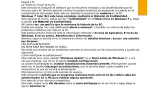 Pagina 177.
La “historia clínica” de tu PC .
Esto consiste en chequear el software que se encuentra instalado y las actualizaciones que se
hicieron sobre él. También permite verificar la posible existencia de programas instalados sin el
consentimiento del usuario final, esto es, detectar la presencia de malware en la PC.
Windows 7 hace fácil esta tarea compleja, mediante el Historial de Confiabilidad.
Para ingresar al mismo, debes escribir “confiabilidad” en el Menú Inicio de Windows 7 y, elegir
la opción Ver Historial de Confiabilidad.
Allí podrás ver una gráfica que te mostrara la historia de tu PC.
Podrás seleccionar “ver una clasificación diaria o mensual”, y también un informe de todos los
problemas históricos ocurridos en la PC.
Esta herramienta te mostrará toda la información referente a Errores de Aplicación, Errores de
Windows, Errores Varios, Advertencias e Información.
Además, según el tipo de error, el sistema te ofrece ver detalles técnicos o buscar una solución
por Internet.
LAS ACTUALIZACIONES:
UN TEMA PARA NO PERDER DE VISTA .
Recuerda que muchos de los problemas comunes se solucionan con las actualizaciones y ajustes de
seguridad.
¿Cómo configurar actualizaciones?
Para realizar esta tarea, escribe “Windows Update” en el Menú Inicio de Windows 7, y una
vez que ingreses, haz clic en la opción Cambiar Configuración.
La opción recomendada es Instalar Actualizaciones Automáticamente. Pero también puedes
optar por la opción Descargar actualizaciones, que te permite elegir cuáles instalar y el
momento en el que se iniciará la actualización
Otra herramienta: el control de cuentas de usuario.
Este mecanismo evitará que un programa malicioso tome control de las credenciales del
administrador de tu PC para realizar alguna operación.
Pon atención a los recursos compartidos:
Para esto, debes hacer clic derecho sobre el icono del Equipo en el escritorio y luego elegir la
opción Administrar.
 