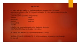 01 ¿Para qué será usada? 02 ¿Quiénes serán sus usuarios? 03 ¿Qué tareas
necesitarás realizar en ella? 04 ¿Dónde la utilizarás? 05 ¿Con qué presupuesto cuentas
para comprarla?
A. Clasifica a los siguientes componentes.
Entrada salida
Micrófono monitor
Joystick parlantes
Cámara Web
Teclado
B. Define con tus propias palabras los siguientes términos:
COMPUTADORA. Es un ordenador informático.
PC DE ESCRITORIO. Es una computadora de casa o oficina.
SISTEMA OPERATIVO DE CLIENTE . Es el S.O. que tienen los usuarios cuando están
En una red.
PAGINA 48.
 