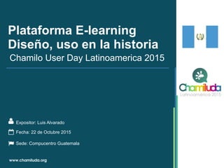 Plataforma E-learning
Diseño, uso en la historia
Expositor: Luis Alvarado
Chamilo User Day Latinoamerica 2015
Fecha: 22 de Octubre 2015
Sede: Compucentro Guatemala
 