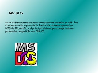 MS DOS

es un sistema operativo para computadoras basados en x86. Fue
el miembro más popular de la familia de sistemas operativos
DOS de Microsoft, y el principal sistema para computadoras
personales compatible con IBM PC.
 