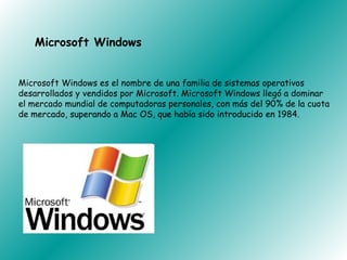 Microsoft Windows


Microsoft Windows es el nombre de una familia de sistemas operativos
desarrollados y vendidos por Microsoft. Microsoft Windows llegó a dominar
el mercado mundial de computadoras personales, con más del 90% de la cuota
de mercado, superando a Mac OS, que había sido introducido en 1984.
 
