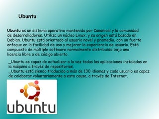 Ubuntu

Ubuntu es un sistema operativo mantenido por Canonical y la comunidad
de desarrolladores. Utiliza un núcleo Linux, y su origen está basado en
Debian. Ubuntu está orientado al usuario novel y promedio, con un fuerte
enfoque en la facilidad de uso y mejorar la experiencia de usuario. Está
compuesto de múltiple software normalmente distribuido bajo una
licencia libre o de código abierto.
_Ubuntu es capaz de actualizar a la vez todas las aplicaciones instaladas en
la máquina a través de repositorios.
_Ubuntu está siendo traducido a más de 130 idiomas y cada usuario es capaz
de colaborar voluntariamente a esta causa, a través de Internet.
 