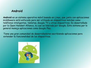 Android

Android es un sistema operativo móvil basado en Linux, que junto con aplicaciones
middleware está enfocado para ser utilizado en dispositivos móviles como
teléfonos inteligentes, tabletas, Google TV y otros dispositivos. Es desarrollado
por la Open Handset Alliance, la cual es liderada por Google. Este sistema por lo
general maneja aplicaciones como Google Play.

Tiene una gran comunidad de desarrolladores escribiendo aplicaciones para
extender la funcionalidad de los dispositivos.
 