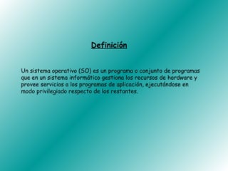 Definición


Un sistema operativo (SO) es un programa o conjunto de programas
que en un sistema informático gestiona los recursos de hardware y
provee servicios a los programas de aplicación, ejecutándose en
modo privilegiado respecto de los restantes.
 