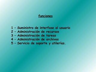 funciones


1   –   Suministro de interfase al usuario
2   –   Administración de recursos
3   –   Administración de tareas
4   –   Administración de archivos
5   –   Servicio de soporte y utilerías.
 