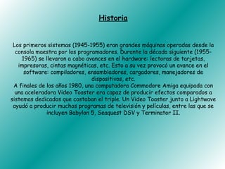 Historia


 Los primeros sistemas (1945-1955) eran grandes máquinas operadas desde la
  consola maestra por los programadores. Durante la década siguiente (1955-
    1965) se llevaron a cabo avances en el hardware: lectoras de tarjetas,
   impresoras, cintas magnéticas, etc. Esto a su vez provocó un avance en el
     software: compiladores, ensambladores, cargadores, manejadores de
                               dispositivos, etc.
 A finales de los años 1980, una computadora Commodore Amiga equipada con
  una aceleradora Video Toaster era capaz de producir efectos comparados a
sistemas dedicados que costaban el triple. Un Video Toaster junto a Lightwave
 ayudó a producir muchos programas de televisión y películas, entre las que se
              incluyen Babylon 5, Seaquest DSV y Terminator II.
 