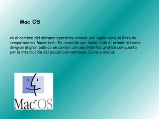 Mac OS

es el nombre del sistema operativo creado por Apple para su línea de
computadoras Macintosh. Es conocido por haber sido el primer sistema
dirigido al gran público en contar con una interfaz gráfica compuesta
por la interacción del mouse con ventanas, Icono y menús.
 
