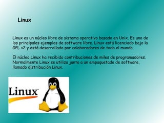 Linux


Linux es un núcleo libre de sistema operativo basado en Unix. Es uno de
los principales ejemplos de software libre. Linux está licenciado bajo la
GPL v2 y está desarrollado por colaboradores de todo el mundo.

El núcleo Linux ha recibido contribuciones de miles de programadores.
Normalmente Linux se utiliza junto a un empaquetado de software,
llamado distribución Linux.
 