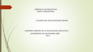 GERENCIA DE PROYECTOS
MAPA CONCEPTUAL
MAESTRIA GESTION DE LA TECNOLOGIA EDUCATIVA
CLAUDIA DEL PILAR SANCHEZ FUENTES
UNIVERSIDAD DE SANTANDER UDES
2015
 