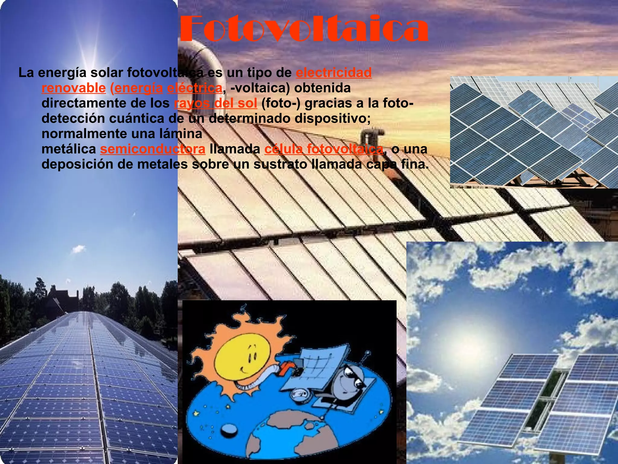 La energía solar fotovoltaica es un tipo de  electricidad renovable  ( energía   eléctrica , -voltaica) obtenida directamente de los  rayos del sol  (foto-) gracias a la foto-detección cuántica de un determinado dispositivo; normalmente una lámina metálica  semiconductora  llamada  célula fotovoltaica , o una deposición de metales sobre un sustrato llamada capa fina.   Fotovoltaica 