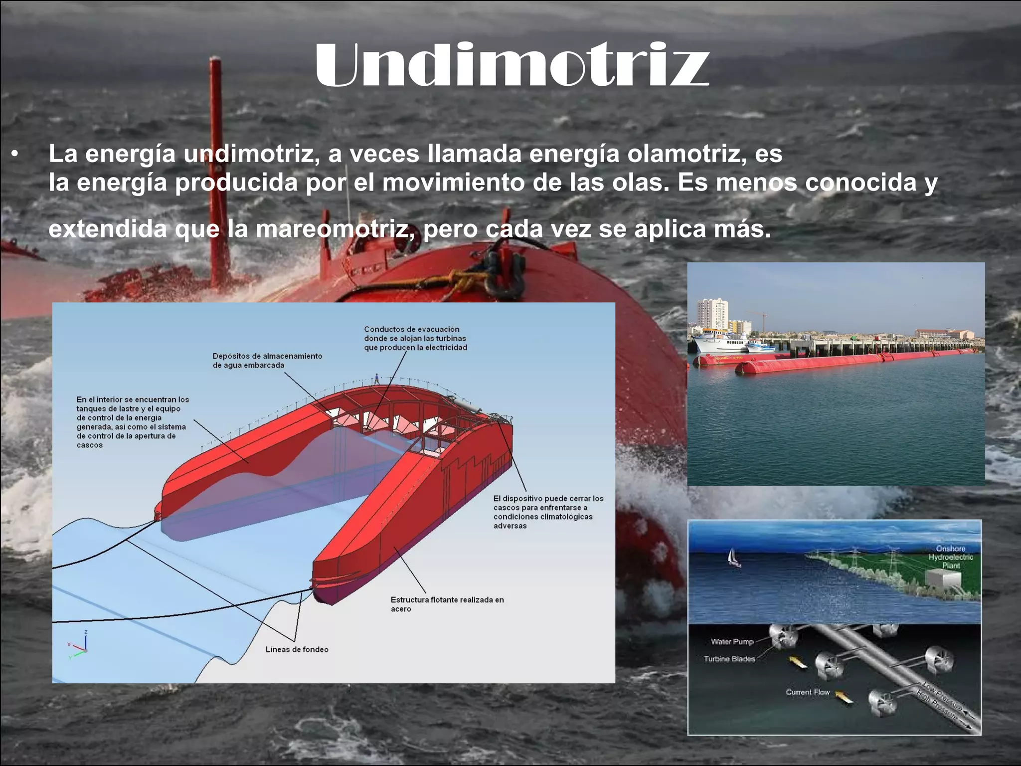 Undimotriz La energía undimotriz, a veces llamada energía olamotriz, es la energía producida por el movimiento de las olas. Es menos conocida y extendida que la mareomotriz, pero cada vez se aplica más.   