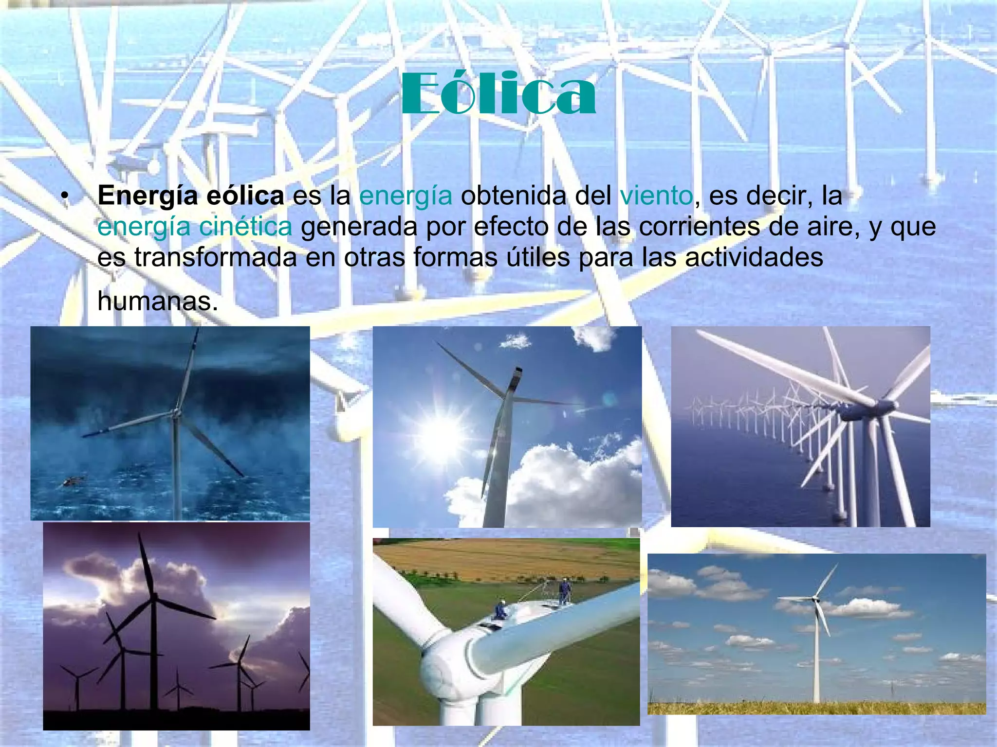 Eólica Energía eólica  es la  energía  obtenida del  viento , es decir, la  energía cinética  generada por efecto de las corrientes de aire, y que es transformada en otras formas útiles para las actividades humanas.   