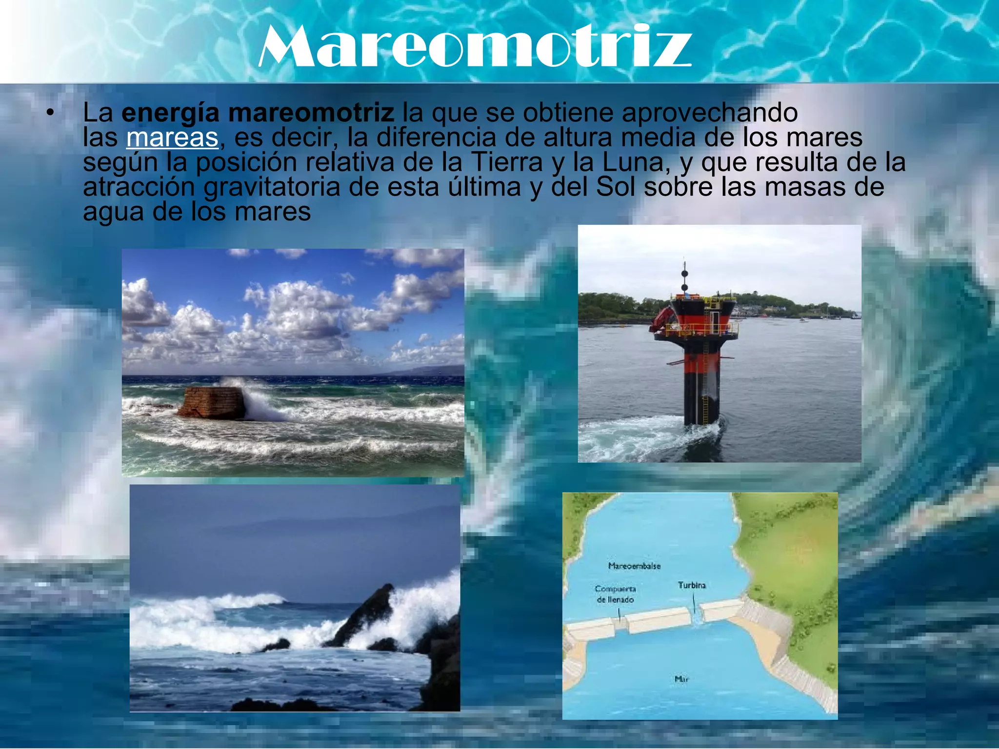 La  energía mareomotriz  la que se obtiene aprovechando las  mareas , es decir, la diferencia de altura media de los mares según la posición relativa de la Tierra y la Luna, y que resulta de la atracción gravitatoria de esta última y del Sol sobre las masas de agua de los mares   Mareomotriz 