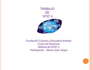 TRABAJO  DE   NTIC´s Fundación Cultural y Educativa Ambato Curso de Docencia  Módulo de NTIC´s Participante  : María José  Rojas  